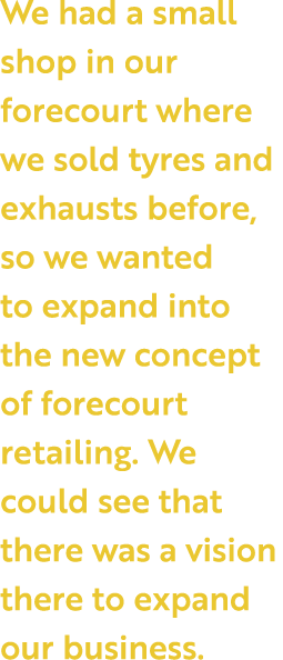 We had a small shop in our forecourt where we sold tyres and exhausts before, so we wanted to expand into the new con   