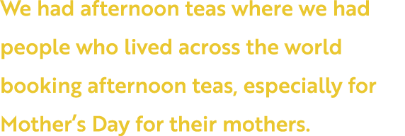 We had afternoon teas where we had people who lived across the world booking afternoon teas, especially for Mother s    