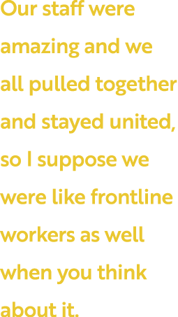 Our staff were amazing and we all pulled together and stayed united, so I suppose we were like frontline workers as w   