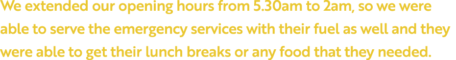 We extended our opening hours from 5 30am to 2am, so we were able to serve the emergency services with their fuel as    