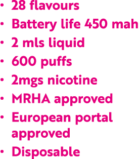   28 flavours   Battery life 450 mah   2 mls liquid   600 puffs   2mgs nicotine   MRHA approved   European portal app   