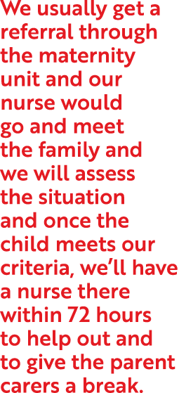 We usually get a referral through the maternity unit and our nurse would go and meet the family and we will assess th   