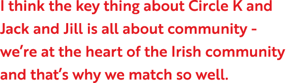 I think the key thing about Circle K and Jack and Jill is all about community - we re at the heart of the Irish commu   