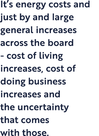 It s energy costs and just by and large general increases across the board - cost of living increases, cost of doing    