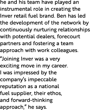 he and his team have played an instrumental role in creating the Inver retail fuel brand  Ben has led the development   