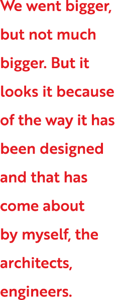 We went bigger, but not much bigger  But it looks it because of the way it has been designed and that has come about    