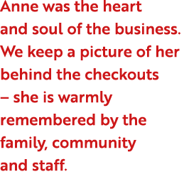 Anne was the heart and soul of the business. We keep a picture of her behind the checkouts – she is warmly remembered...