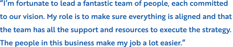 “I’m fortunate to lead a fantastic team of people, each committed to our vision. My role is to make sure everything i...