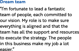 Dream team “I’m fortunate to lead a fantastic team of people, each committed to our vision. My role is to make sure e...