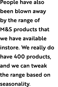 People have also been blown away by the range of M&S products that we have available instore. We really do have 400 p...