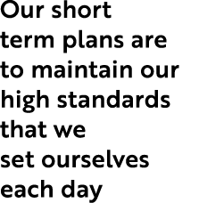 Our short term plans are to maintain our high standards that we set ourselves each day