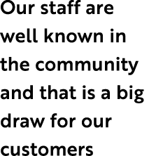 Our staff are well known in the community and that is a big draw for our customers