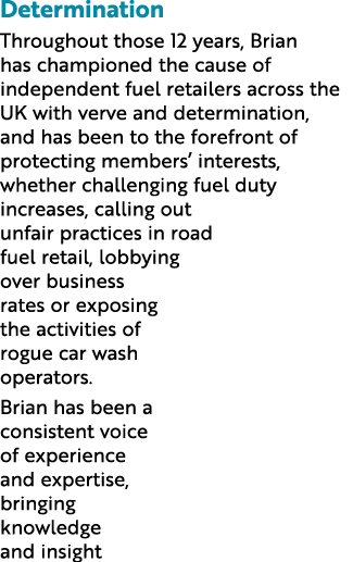 Determination Throughout those 12 years, Brian has championed the cause of independent fuel retailers across the UK w   