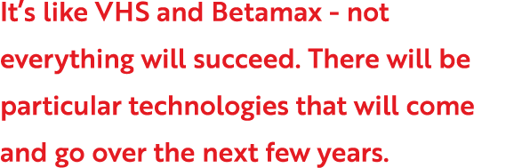 It s like VHS and Betamax - not everything will succeed  There will be particular technologies that will come and go    