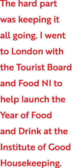 The hard part was keeping it all going  I went to London with the Tourist Board and Food NI to help launch the Year o   