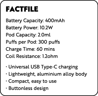 FACTFILE Battery Capacity: 400mAh Battery Power: 10 2W Pod Capacity: 2 0ml Puffs per Pod: 300 puffs Charge Time: 60 m   