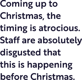 Coming up to Christmas, the timing is atrocious  Staff are absolutely disgusted that this is happening before Christmas 
