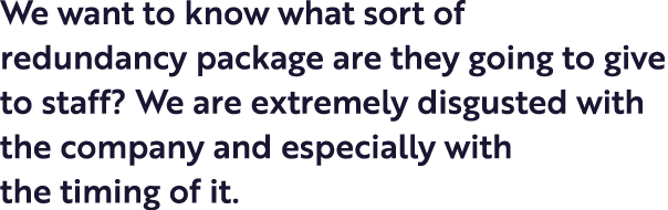 We want to know what sort of redundancy package are they going to give to staff  We are extremely disgusted with the    