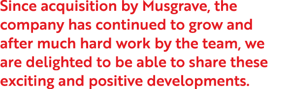 Since acquisition by Musgrave, the company has continued to grow and after much hard work by the team, we are delight   