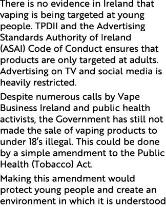 There is no evidence in Ireland that vaping is being targeted at young people. TPDII and the Advertising Standards Au...