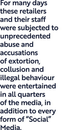 For many days these retailers and their staff were subjected to unprecedented abuse and accusations of extortion, col...