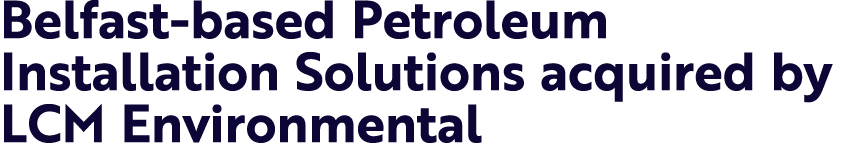Belfast based Petroleum Installation Solutions acquired by LCM Environmental