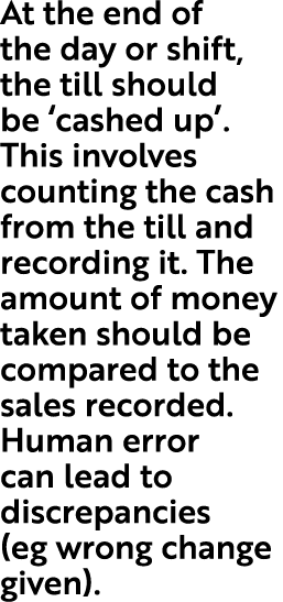 At the end of the day or shift, the till should be ‘cashed up’. This involves counting the cash from the till and rec...