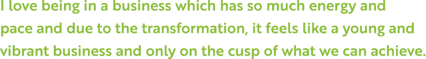 I love being in a business which has so much energy and pace and due to the transformation, it feels like a young and   