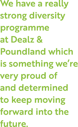 We have a really strong diversity programme at Dealz & Poundland which is something we re very proud of and determine   
