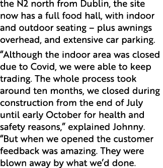the N2 north from Dublin, the site now has a full food hall, with indoor and outdoor seating   plus awnings overhead,   