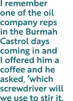I remember one of the oil company reps in the Burmah Castrol days coming in and I offered him a coffee and he asked,    