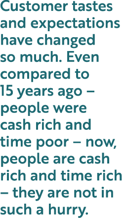 Customer tastes and expectations have changed so much  Even compared to 15 years ago   people were cash rich and time   
