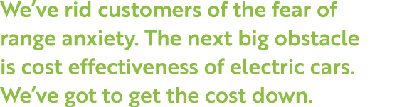 We ve rid customers of the fear of range anxiety  The next big obstacle is cost effectiveness of electric cars  We ve   