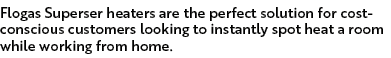 Flogas Superser heaters are the perfect solution for cost-conscious customers looking to instantly spot heat a room w   