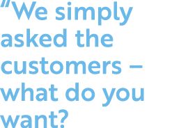  We simply asked the customers   what do you want 