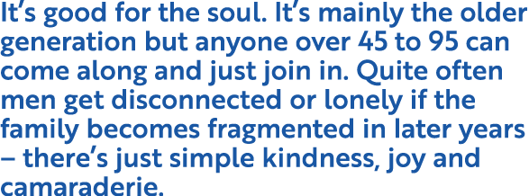 It s good for the soul  It s mainly the older generation but anyone over 45 to 95 can come along and just join in  Qu   