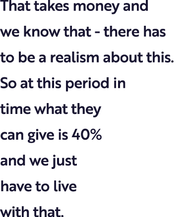 That takes money and we know that - there has to be a realism about this. So at this period in time what they can giv...