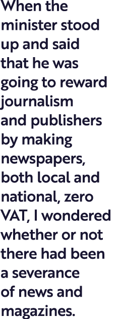 When the minister stood up and said that he was going to reward journalism and publishers by making newspapers, both ...