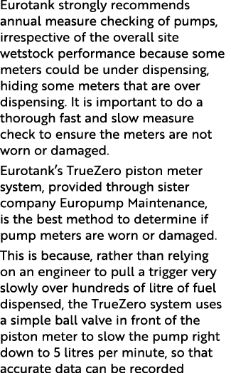 Eurotank strongly recommends annual measure checking of pumps, irrespective of the overall site wetstock performance ...