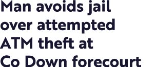Man avoids jail over attempted ATM theft at Co Down forecourt