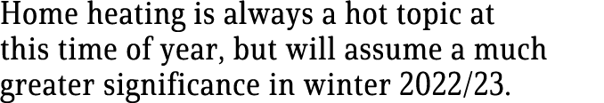 Home heating is always a hot topic at this time of year, but will assume a much greater significance in winter 2022/23.