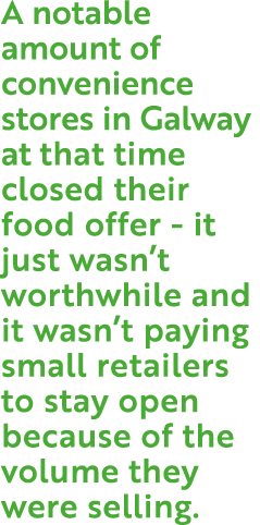 A notable amount of convenience stores in Galway at that time closed their food offer - it just wasn’t worthwhile and...