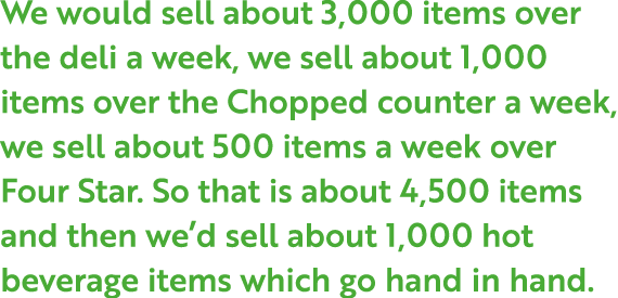We would sell about 3,000 items over the deli a week, we sell about 1,000 items over the Chopped counter a week, we s...