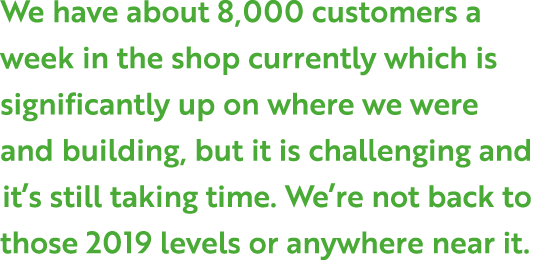 We have about 8,000 customers a week in the shop currently which is significantly up on where we were and building, b...