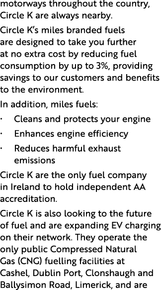 motorways throughout the country, Circle K are always nearby. Circle K’s miles branded fuels are designed to take yo...