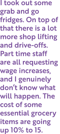 I took out some grab and go fridges. On top of that there is a lot more shop lifting and drive-offs. Part time staff ...
