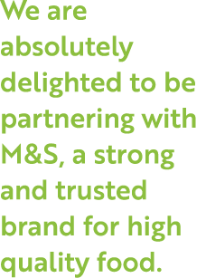 We are absolutely delighted to be partnering with M&S, a strong and trusted brand for high quality food.