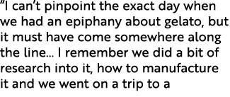 “I can’t pinpoint the exact day when we had an epiphany about gelato, but it must have come somewhere along the line…...
