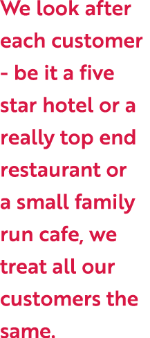 We look after each customer - be it a five star hotel or a really top end restaurant or a small family run cafe, we t...