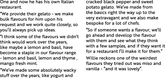 One and now he has his own Italian restaurant. “We provide their gelato - we make bulk flavours for him upon his requ...